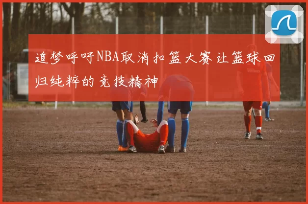 追梦呼吁NBA取消扣篮大赛让篮球回归纯粹的竞技精神